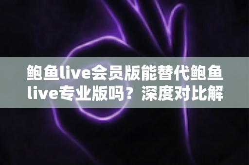 鲍鱼live会员版能替代鲍鱼live专业版吗？深度对比解析与实用选购指南