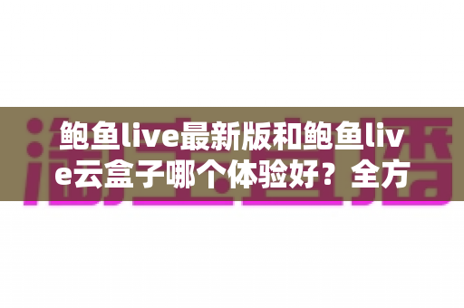 鲍鱼live最新版和鲍鱼live云盒子哪个体验好？全方位深度对比评测
