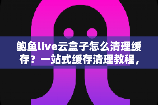 鲍鱼live云盒子怎么清理缓存？一站式缓存清理教程，让应用运行如飞