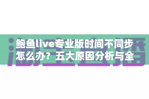 鲍鱼live专业版时间不同步怎么办？五大原因分析与全套解决方案一文搞定