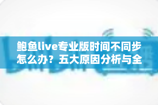 鲍鱼live专业版时间不同步怎么办？五大原因分析与全套解决方案一文搞定