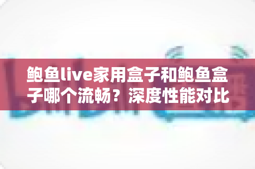 鲍鱼live家用盒子和鲍鱼盒子哪个流畅？深度性能对比与选购指南