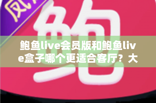 鲍鱼live会员版和鲍鱼live盒子哪个更适合客厅？大屏观影方案深度对比与选购指南