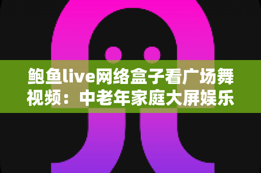 鲍鱼live网络盒子看广场舞视频:中老年家庭大屏娱乐与跟练的实用指南 鲍鱼live网络盒子看广场舞视频:中老年家庭大屏娱乐与跟练的实用指南