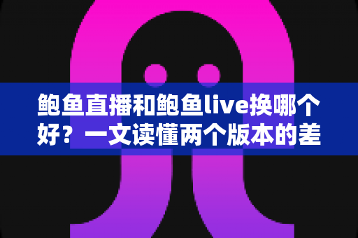 鲍鱼直播和鲍鱼live换哪个好？一文读懂两个版本的差异与选择技巧