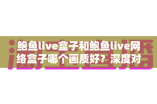 鲍鱼live盒子和鲍鱼live网络盒子哪个画质好?深度对比解析与选购全攻略 鲍鱼live盒子和鲍鱼live网络盒子哪个画质好?深度对比解析与选购全攻略