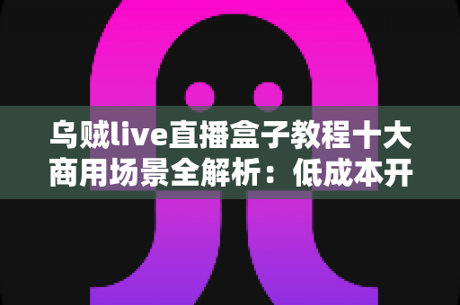 乌贼live直播盒子教程十大商用场景全解析:低成本开播、高效变现的实战指南 乌贼live直播盒子教程十大商用场景全解析:低成本开播、高效变现的实战指南