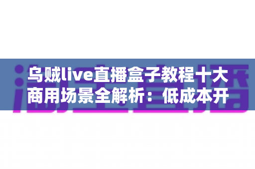 乌贼live直播盒子教程十大商用场景全解析:低成本开播、高效变现的实战指南 乌贼live直播盒子教程十大商用场景全解析:低成本开播、高效变现的实战指南