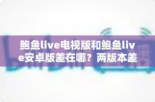 鲍鱼live电视版和鲍鱼live安卓版差在哪?两版本差异全解析与选择指南 鲍鱼live电视版和鲍鱼live安卓版差在哪?两版本差异全解析与选择指南