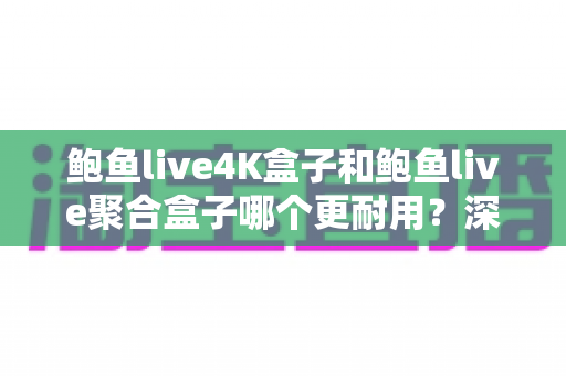 鲍鱼live4K盒子和鲍鱼live聚合盒子哪个更耐用？深度对比两款电视盒子的使用寿命与实用选购指南