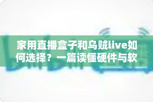 家用直播盒子和乌贼live如何选择？一篇读懂硬件与软件直播方案的新手选购指南
