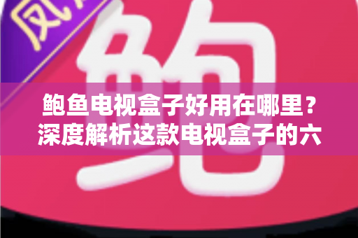 鲍鱼电视盒子好用在哪里？深度解析这款电视盒子的六大核心优势与真实使用体验