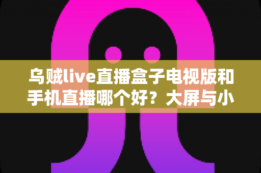 乌贼live直播盒子电视版和手机直播哪个好?大屏与小屏观影体验全方位对比指南 乌贼live直播盒子电视版和手机直播哪个好?大屏与小屏观影体验全方位对比指南