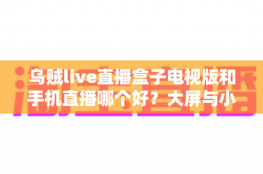 乌贼live直播盒子电视版和手机直播哪个好?大屏与小屏观影体验全方位对比指南 乌贼live直播盒子电视版和手机直播哪个好?大屏与小屏观影体验全方位对比指南