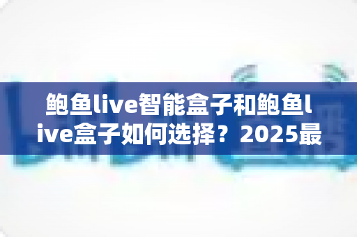 鲍鱼live智能盒子和鲍鱼live盒子如何选择？2025最新选购指南与避坑攻略