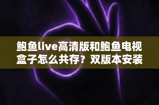 鲍鱼live高清版和鲍鱼电视盒子怎么共存?双版本安装与兼容全攻略 鲍鱼live高清版和鲍鱼电视盒子怎么共存?双版本安装与兼容全攻略
