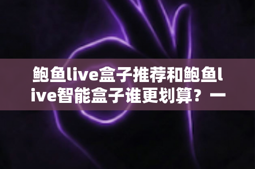 鲍鱼live盒子推荐和鲍鱼live智能盒子谁更划算？一文看懂配置、价格与真实体验差异