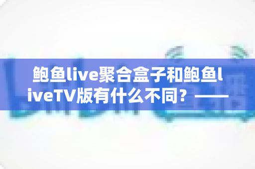 鲍鱼live聚合盒子和鲍鱼liveTV版有什么不同？——一文读懂两大版本差异，选对设备看直播更省心