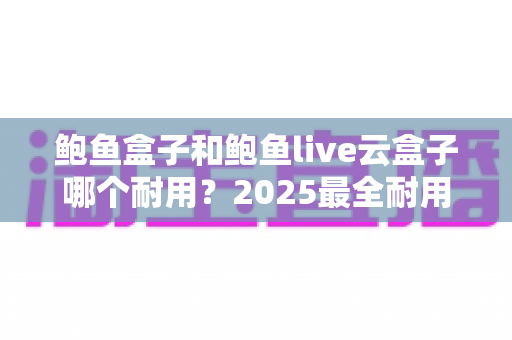 鲍鱼盒子和鲍鱼live云盒子哪个耐用？2025最全耐用性对比评测与选购避坑指南