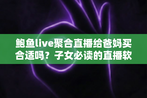 鲍鱼live聚合直播给爸妈买合适吗？子女必读的直播软件安全选购全解析