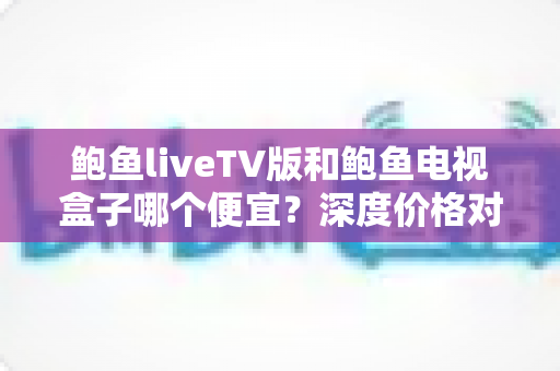 鲍鱼liveTV版和鲍鱼电视盒子哪个便宜?深度价格对比与省钱选购全攻略 鲍鱼liveTV版和鲍鱼电视盒子哪个便宜?深度价格对比与省钱选购全攻略