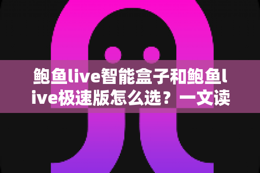 鲍鱼live智能盒子和鲍鱼live极速版怎么选?一文读懂两大版本的差异与选购全攻略 鲍鱼live智能盒子和鲍鱼live极速版怎么选?一文读懂两大版本的差异与选购全攻略