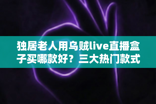 独居老人用乌贼live直播盒子买哪款好？三大热门款式全面解析与贴心选购指南