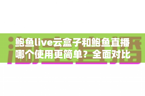 鲍鱼live云盒子和鲍鱼直播哪个使用更简单？全面对比评测帮你选对工具
