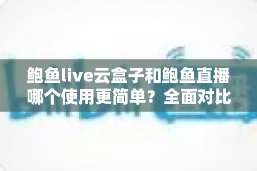 鲍鱼live云盒子和鲍鱼直播哪个使用更简单？全面对比评测帮你选对工具