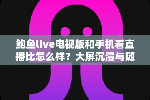 鲍鱼live电视版和手机看直播比怎么样？大屏沉浸与随身便捷的直播观看体验全面对比指南