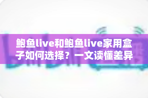 鲍鱼live和鲍鱼live家用盒子如何选择?一文读懂差异、适用场景与选购技巧的完整指南 鲍鱼live和鲍鱼live家用盒子如何选择?一文读懂差异、适用场景与选购技巧的完整指南