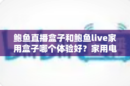 鲍鱼直播盒子和鲍鱼live家用盒子哪个体验好?家用电视盒子深度对比与选购全指南 鲍鱼直播盒子和鲍鱼live家用盒子哪个体验好?家用电视盒子深度对比与选购全指南