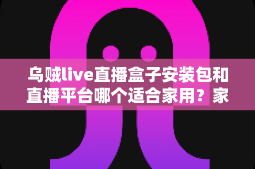 乌贼live直播盒子安装包和直播平台哪个适合家用？家庭观影直播方案深度对比指南