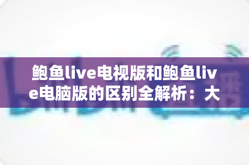 鲍鱼live电视版和鲍鱼live电脑版的区别全解析：大屏与高效，哪个版本更适合你？