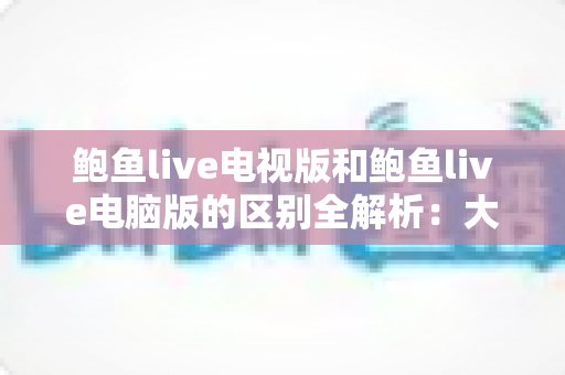 鲍鱼live电视版和鲍鱼live电脑版的区别全解析：大屏与高效，哪个版本更适合你？