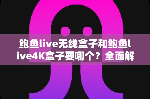 鲍鱼live无线盒子和鲍鱼live4K盒子要哪个？全面解析两款电视盒子的选购指南