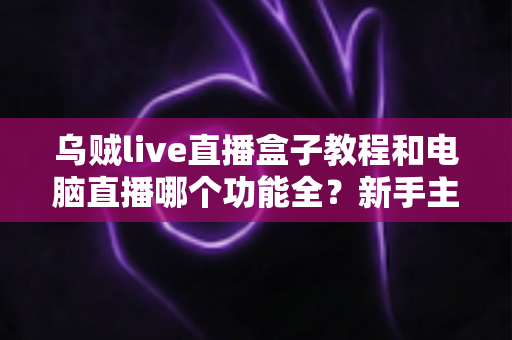 乌贼live直播盒子教程和电脑直播哪个功能全？新手主播必看的全面对比指南