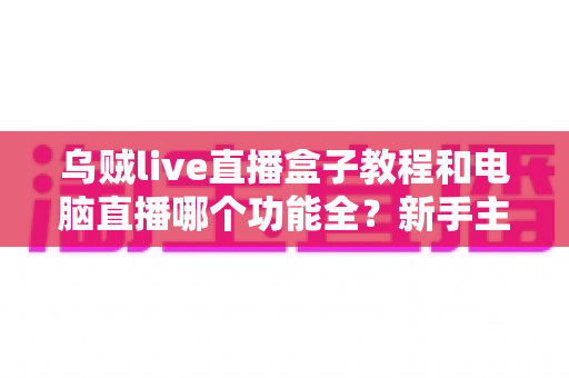 乌贼live直播盒子教程和电脑直播哪个功能全？新手主播必看的全面对比指南