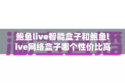 鲍鱼live智能盒子和鲍鱼live网络盒子哪个性价比高？2025年最全选购对比指南一文看懂