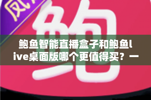 鲍鱼智能直播盒子和鲍鱼live桌面版哪个更值得买？一文看懂差异，选对不踩坑