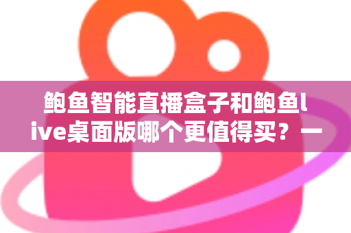 鲍鱼智能直播盒子和鲍鱼live桌面版哪个更值得买？一文看懂差异，选对不踩坑