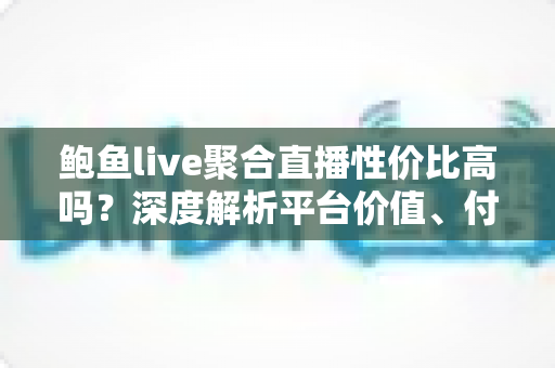 鲍鱼live聚合直播性价比高吗？深度解析平台价值、付费模式与真实使用体验