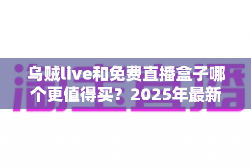 乌贼live和免费直播盒子哪个更值得买？2025年最新选购对比全攻略，看完不再花冤枉钱
