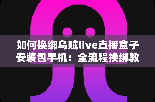 如何换绑乌贼live直播盒子安装包手机：全流程换绑教学与疑难问题一站式指南