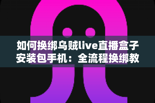 如何换绑乌贼live直播盒子安装包手机：全流程换绑教学与疑难问题一站式指南
