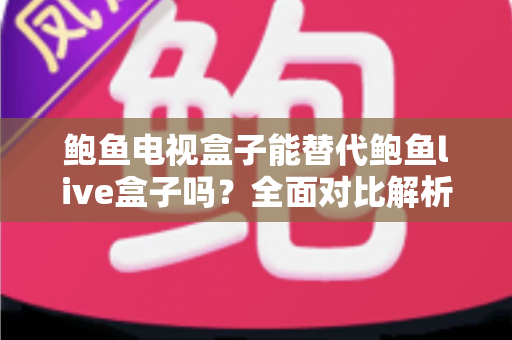 鲍鱼电视盒子能替代鲍鱼live盒子吗？全面对比解析与选购指南