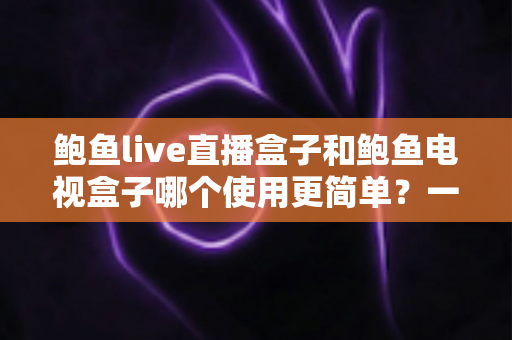 鲍鱼live直播盒子和鲍鱼电视盒子哪个使用更简单?一份写给普通家庭的保姆级对比指南 鲍鱼live直播盒子和鲍鱼电视盒子哪个使用更简单?一份写给普通家庭的保姆级对比指南