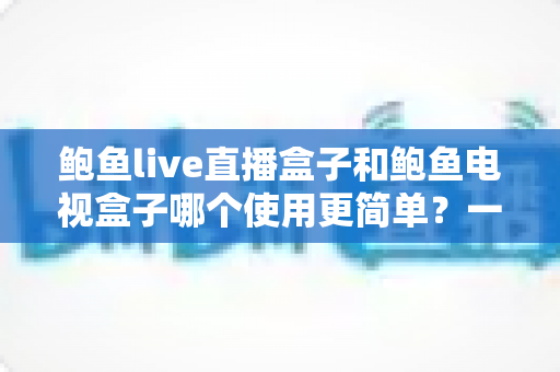 鲍鱼live直播盒子和鲍鱼电视盒子哪个使用更简单?一份写给普通家庭的保姆级对比指南 鲍鱼live直播盒子和鲍鱼电视盒子哪个使用更简单?一份写给普通家庭的保姆级对比指南