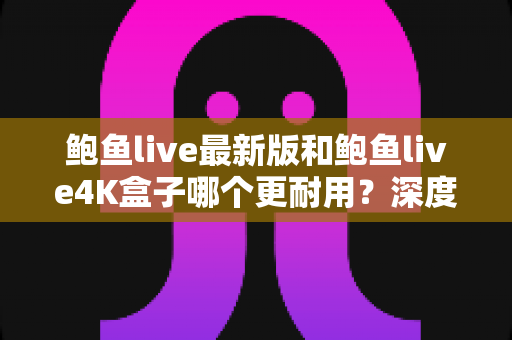 鲍鱼live最新版和鲍鱼live4K盒子哪个更耐用?深度解析两款设备的真实寿命与选购指南 鲍鱼live最新版和鲍鱼live4K盒子哪个更耐用?深度解析两款设备的真实寿命与选购指南