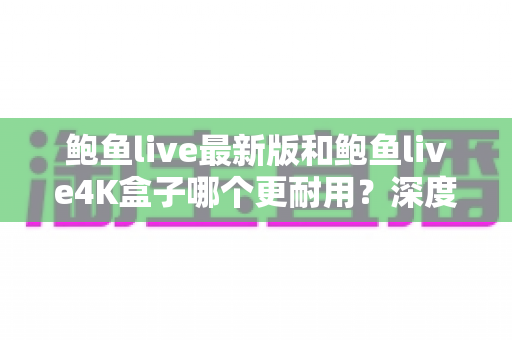 鲍鱼live最新版和鲍鱼live4K盒子哪个更耐用？深度解析两款设备的真实寿命与选购指南